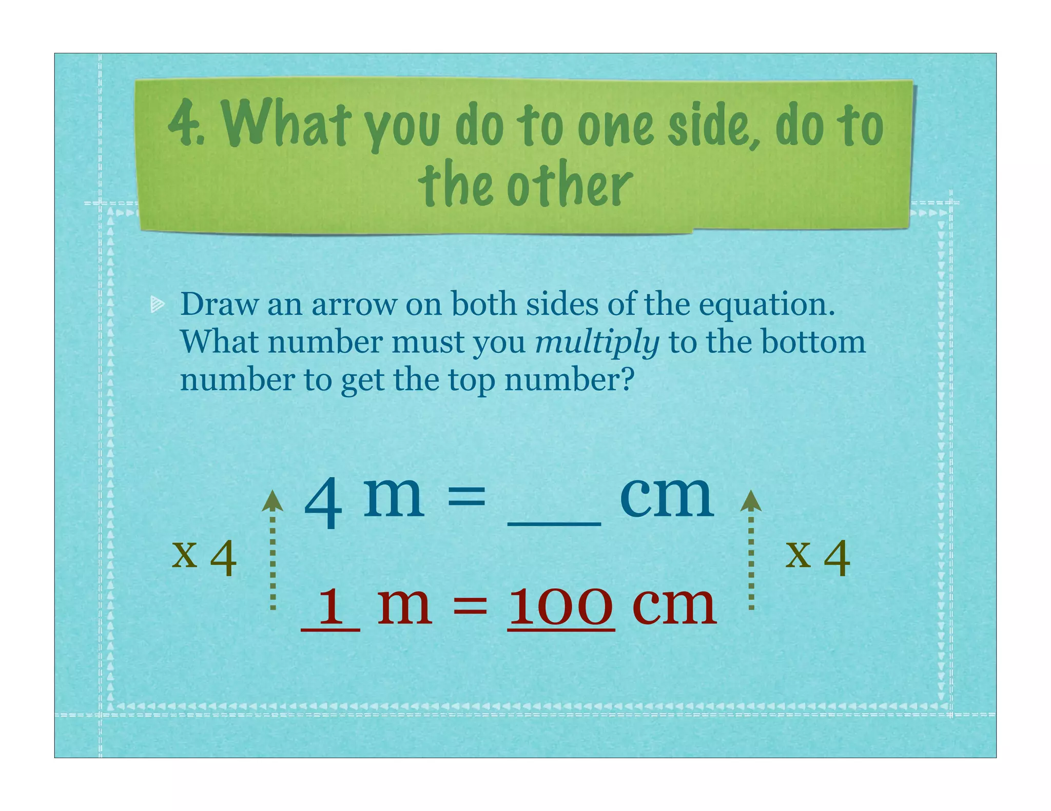 4. What you do to one side, do to
          the other
Draw an arrow on both sides of the equation.
What number must you multiply to the bottom
number to get the top number?


       4 m = __ cm
x4                                    x4
        1 m = 100 cm
 