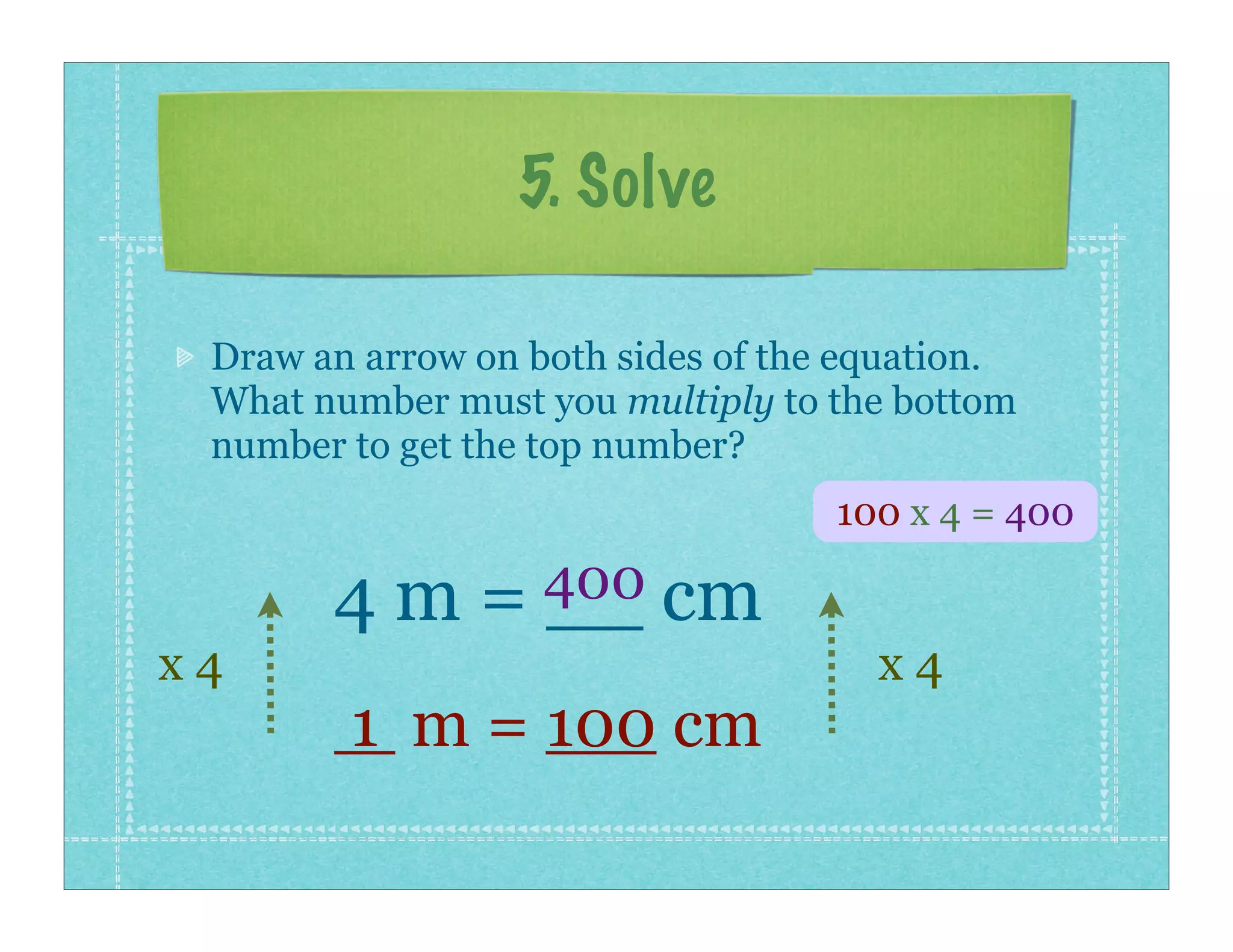 5. Solve

 Draw an arrow on both sides of the equation.
 What number must you multiply to the bottom
 number to get the top number?
                                   100 x 4 = 400

       4 m = 400 cm
             __
x4                                   x4
        1 m = 100 cm
 