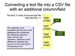 Converting a text file into a CSV file
  with an additional column/field
 The first 11 lines of source text file
                     look like this -->   1990
                                          41502   Year


                                          1991
 The objective is to
 transform the file into a flat
                                          41820
 database file containing                           Village
 the following columns:                   1992      Count
 Year, Count, and                         41876
 Variance. Variance is the
 difference between the                   1993
 count in a row and that in
 the previous row.                        41931