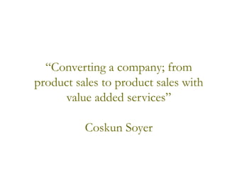 “Converting a company; from
product sales to product sales with
value added services”
Coskun Soyer
 