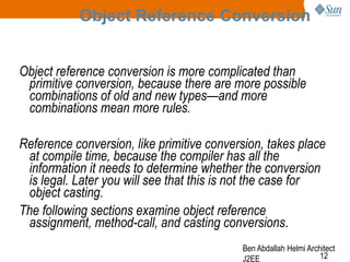 Object Reference Conversion
Object reference conversion is more complicated than
primitive conversion, because there are more possible
combinations of old and new types—and more
combinations mean more rules.
Reference conversion, like primitive conversion, takes place
at compile time, because the compiler has all the
information it needs to determine whether the conversion
is legal. Later you will see that this is not the case for
object casting.
The following sections examine object reference
assignment, method-call, and casting conversions.
Ben Abdallah Helmi Architect
12
J2EE

 