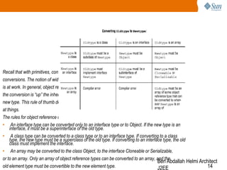 Recall that with primitives, conversions were permitted, provided they were widening
conversions. The notion of widening does not really apply to references, but a similar principle
is at work. In general, object reference conversion is permitted when the direction of
the conversion is “up” the inheritance hierarchy; that is, the old type should inherit from the
new type. This rule of thumb does not cover all nine cases, but it is a helpful way to look
at things.
The rules for object reference conversion can be stated as follows:
• An interface type can be converted only to an interface type or to Object. If the new type is an
interface, it must be a superinterface of the old type.
• A class type can be converted to a class type or to an interface type. If converting to a class
type, the new type must be a superclass of the old type. If converting to an interface type, the old
class must implement the interface.
• An array may be converted to the class Object, to the interface Cloneable or Serializable,
or to an array. Only an array of object reference types can be converted to an array, and the
Ben Abdallah Helmi Architect
old element type must be convertible to the new element type.
14
J2EE

 