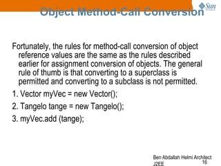 Object Method-Call Conversion
Fortunately, the rules for method-call conversion of object
reference values are the same as the rules described
earlier for assignment conversion of objects. The general
rule of thumb is that converting to a superclass is
permitted and converting to a subclass is not permitted.
1. Vector myVec = new Vector();
2. Tangelo tange = new Tangelo();
3. myVec.add (tange);

Ben Abdallah Helmi Architect
16
J2EE

 