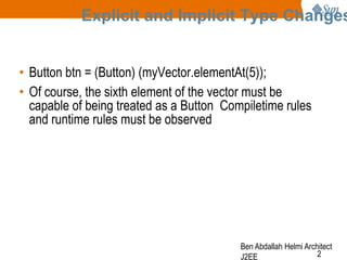 Explicit and Implicit Type Changes
• Button btn = (Button) (myVector.elementAt(5));
• Of course, the sixth element of the vector must be
capable of being treated as a Button Compiletime rules
and runtime rules must be observed

Ben Abdallah Helmi Architect
2
J2EE

 