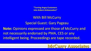 “Turning Angry Customers
into Ardent Ambassadors”

With Bill McCurry
Special Guest: Gary Pageau
Note: Opinions expressed are those of McCurry and
not necessarily endorsed by PMA, CES or any
intelligent being. Proceedings are tape recorded.

McCurry Associates

 