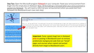 Step Two: Open the Microsoft program Notepad on your computer. Paste your announcement from
Angel into the empty box on Notepad. Note: All formatting is removed when your announcement is
pasted into Notepad. You will need to reformat your announcement when you paste text from
Notepad into Blackboard Learn (see next step).
Important: Paste copied Angel text in Notepad
prior to pasting in Blackboard Learn to remove
problematic background code that can “break”
pages and courses when copied and pasted
directly from Angel to Blackboard Learn.
 