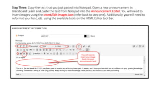 Step Three: Copy the text that you just pasted into Notepad. Open a new announcement in
Blackboard Learn and paste the text from Notepad into the Announcement Editor. You will need to
insert images using the Insert/Edit images icon (refer back to step one). Additionally, you will need to
reformat your font, etc. using the available tools on the HTML Editor tool bar.
 