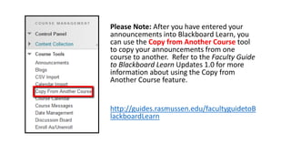 Please Note: After you have entered your
announcements into Blackboard Learn, you
can use the Copy from Another Course tool
to copy your announcements from one
course to another. Refer to the Faculty Guide
to Blackboard Learn Updates 1.0 for more
information about using the Copy from
Another Course feature.
http://guides.rasmussen.edu/facultyguidetoB
lackboardLearn
 