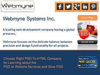Webmyne Systems Inc,
A leading web development company having a global
presence,
Webmyne focuses on the delicate balance between
precision and design functionality for all projects.
Choose Right PSD-To-HTML Company
for Learning about the
PSD to Website Services and Slice PSD
 