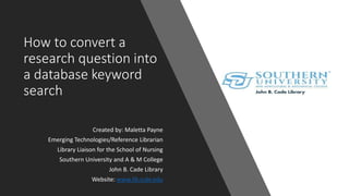 How to convert a
research question into
a database keyword
search
Created by: Maletta Payne
Emerging Technologies/Reference Librarian
Library Liaison for the School of Nursing
Southern University and A & M College
John B. Cade Library
Website: www.lib.subr.edu
 
