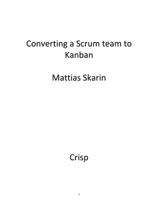   1	
  
	
  
	
  
	
  
	
  
	
  
Converting	
  a	
  Scrum	
  team	
  to	
  
Kanban	
  
	
  
Mattias	
  Skarin	
  
	
  
	
  
	
  
	
  
	
  
	
  
Crisp	
  
 