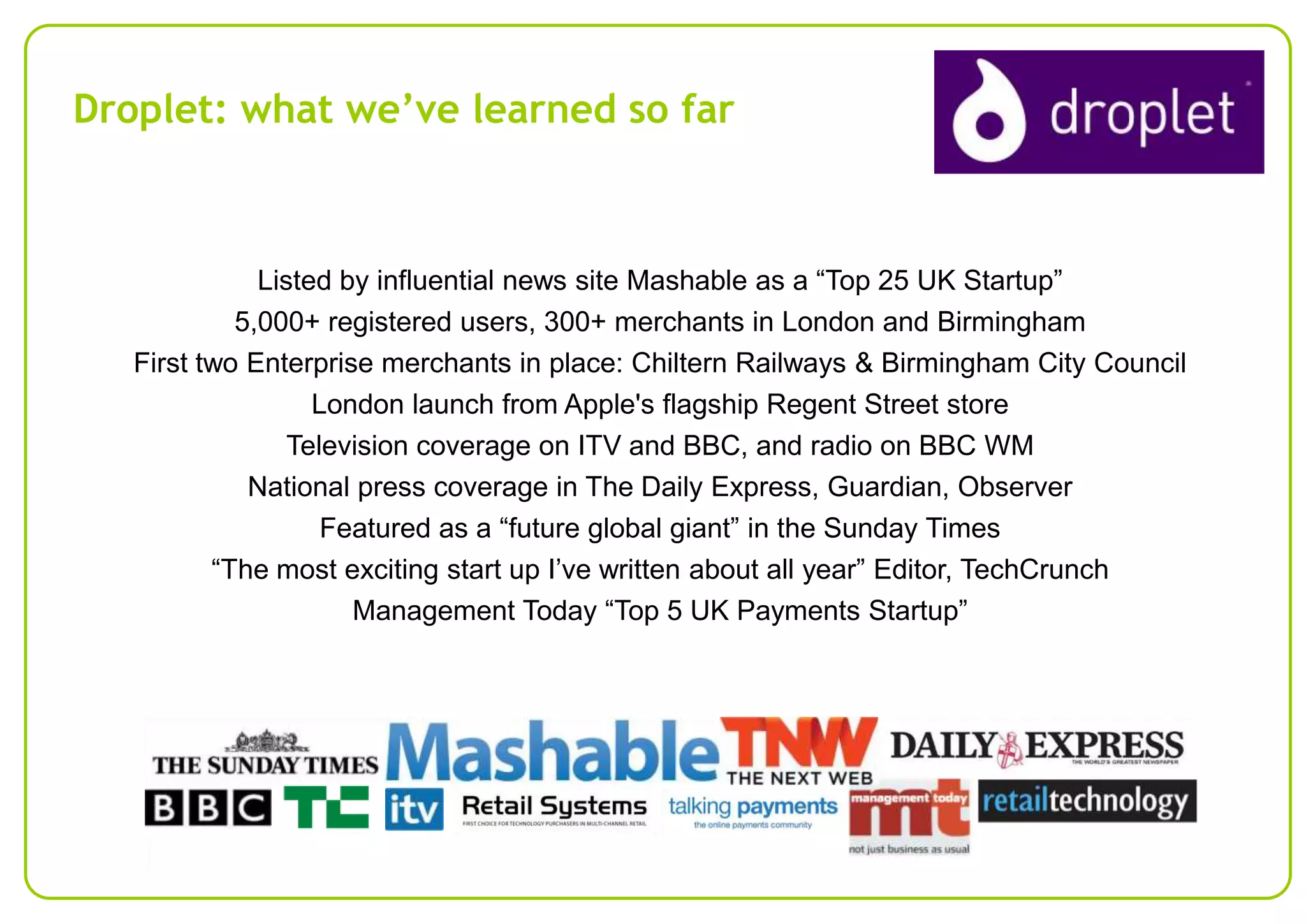 Droplet: what we’ve learned so far

Listed by influential news site Mashable as a “Top 25 UK Startup”
5,000+ registered users, 300+ merchants in London and Birmingham
First two Enterprise merchants in place: Chiltern Railways & Birmingham City Council
London launch from Apple's flagship Regent Street store
Television coverage on ITV and BBC, and radio on BBC WM
National press coverage in The Daily Express, Guardian, Observer
Featured as a “future global giant” in the Sunday Times
“The most exciting start up I’ve written about all year” Editor, TechCrunch
Management Today “Top 5 UK Payments Startup”

 
