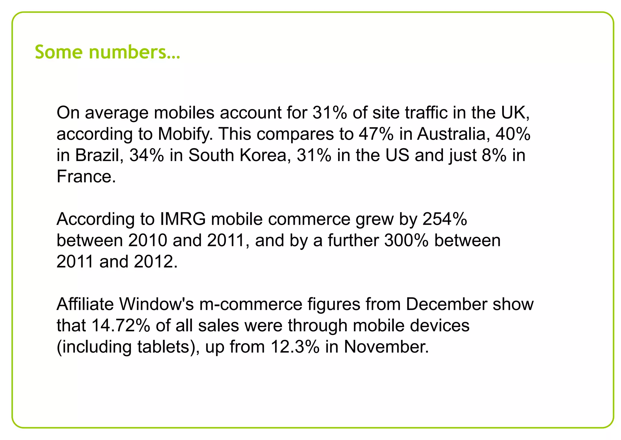 Some numbers…
On average mobiles account for 31% of site traffic in the UK,
according to Mobify. This compares to 47% in Australia, 40%
in Brazil, 34% in South Korea, 31% in the US and just 8% in
France.

According to IMRG mobile commerce grew by 254%
between 2010 and 2011, and by a further 300% between
2011 and 2012.
Affiliate Window's m-commerce figures from December show
that 14.72% of all sales were through mobile devices
(including tablets), up from 12.3% in November.

 