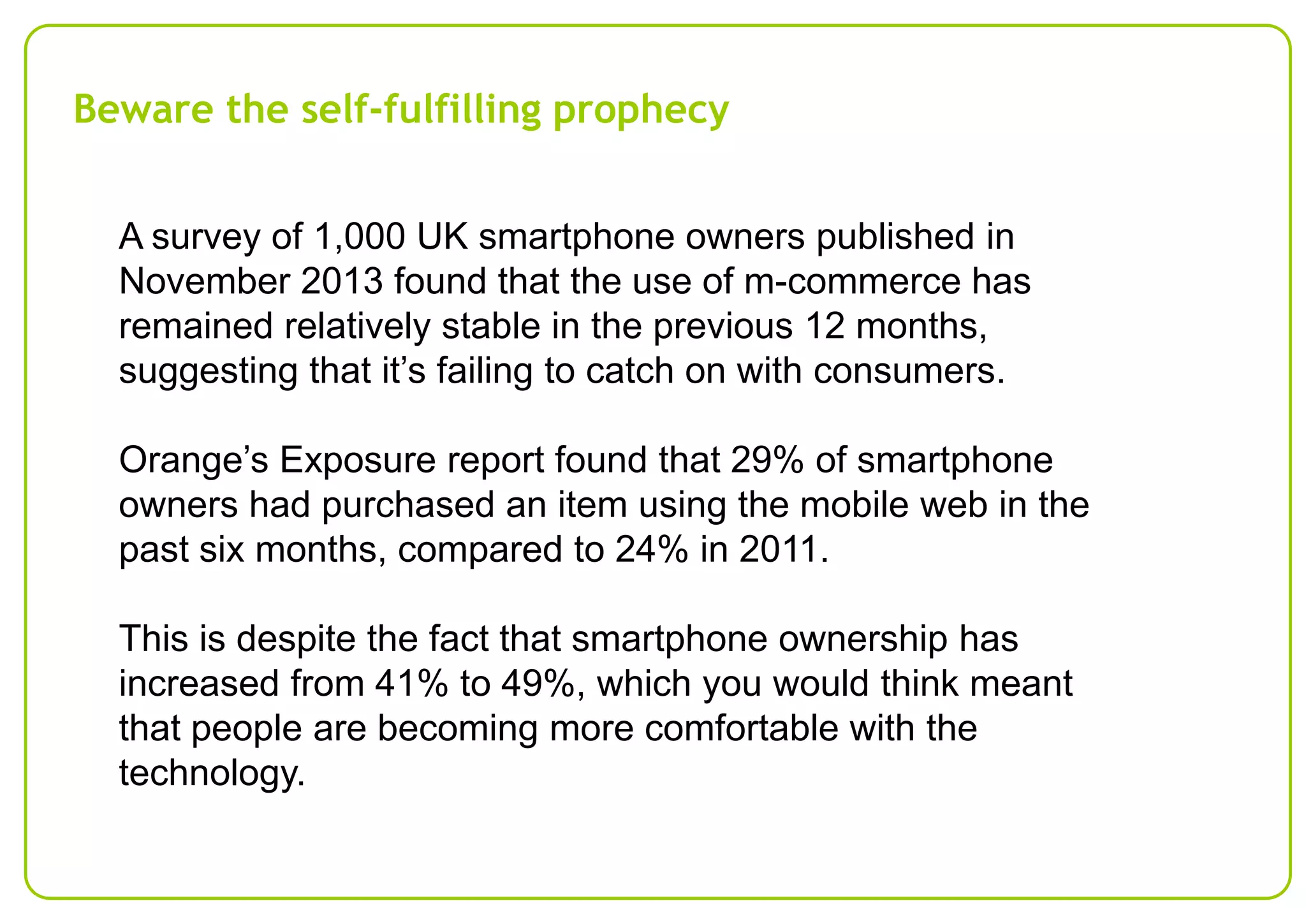 Beware the self-fulfilling prophecy
A survey of 1,000 UK smartphone owners published in
November 2013 found that the use of m-commerce has
remained relatively stable in the previous 12 months,
suggesting that it’s failing to catch on with consumers.

Orange’s Exposure report found that 29% of smartphone
owners had purchased an item using the mobile web in the
past six months, compared to 24% in 2011.
This is despite the fact that smartphone ownership has
increased from 41% to 49%, which you would think meant
that people are becoming more comfortable with the
technology.

 