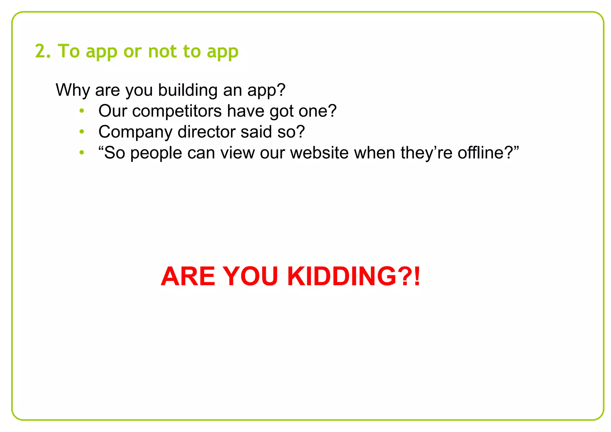 2. To app or not to app
Why are you building an app?
• Our competitors have got one?
• Company director said so?
• “So people can view our website when they’re offline?”

ARE YOU KIDDING?!

 