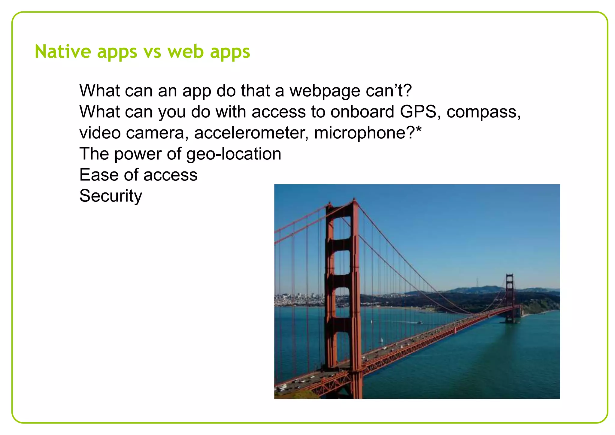 Native apps vs web apps
What can an app do that a webpage can’t?
What can you do with access to onboard GPS, compass,
video camera, accelerometer, microphone?*
The power of geo-location
Ease of access
Security

 