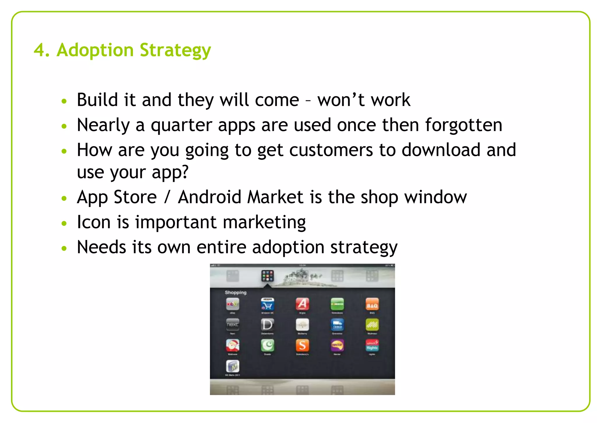 4. Adoption Strategy
• Build it and they will come – won’t work
• Nearly a quarter apps are used once then forgotten
• How are you going to get customers to download and

use your app?
• App Store / Android Market is the shop window
• Icon is important marketing
• Needs its own entire adoption strategy

 