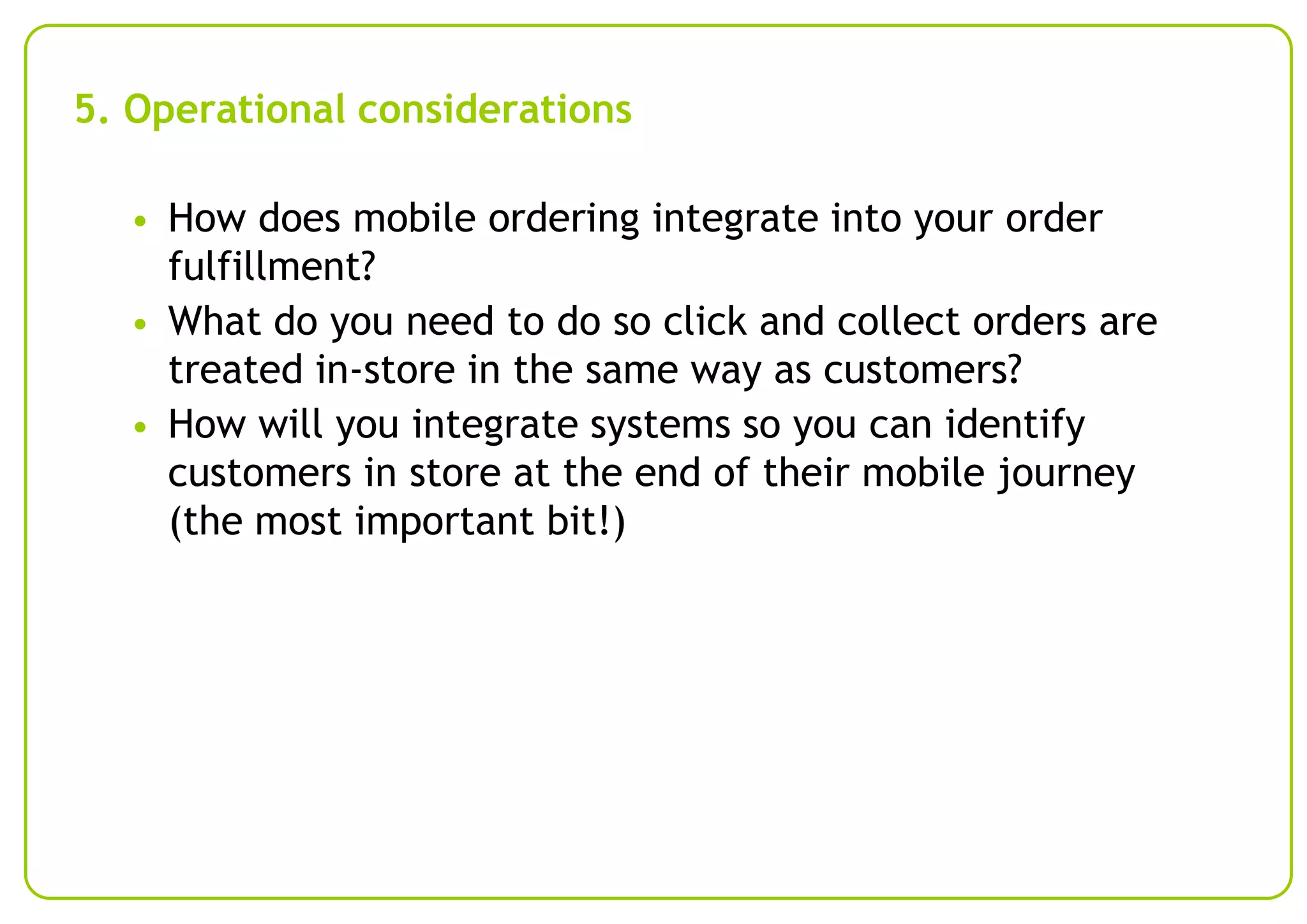 5. Operational considerations
• How does mobile ordering integrate into your order

fulfillment?
• What do you need to do so click and collect orders are
treated in-store in the same way as customers?
• How will you integrate systems so you can identify
customers in store at the end of their mobile journey
(the most important bit!)

 