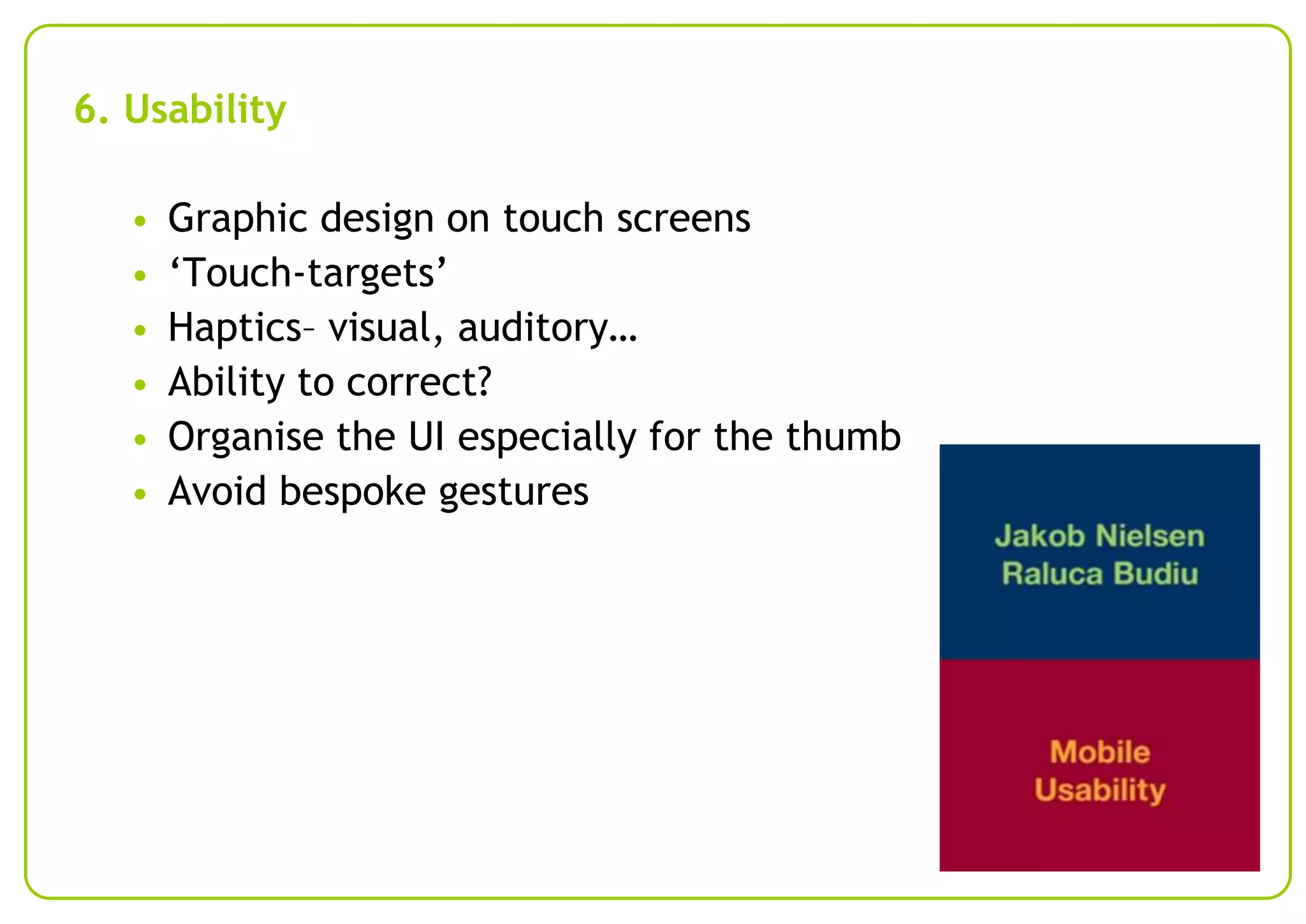 6. Usability
•
•
•
•
•
•

Graphic design on touch screens
‘Touch-targets’
Haptics– visual, auditory…
Ability to correct?
Organise the UI especially for the thumb
Avoid bespoke gestures

 