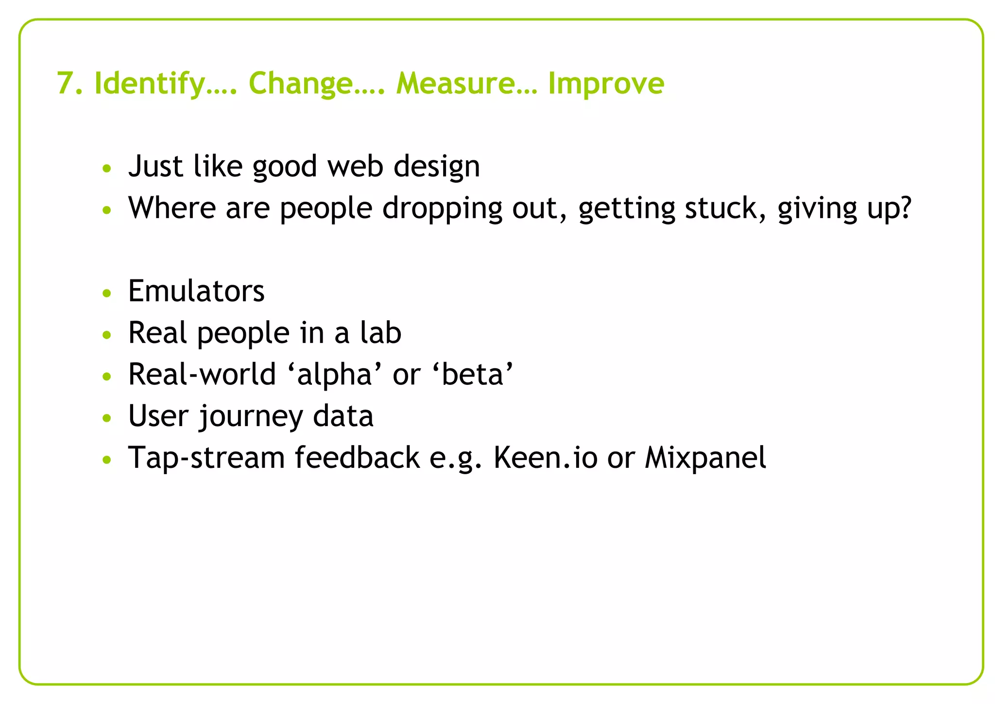 7. Identify…. Change…. Measure… Improve
• Just like good web design
• Where are people dropping out, getting stuck, giving up?

•
•
•
•
•

Emulators
Real people in a lab
Real-world ‘alpha’ or ‘beta’
User journey data
Tap-stream feedback e.g. Keen.io or Mixpanel

 