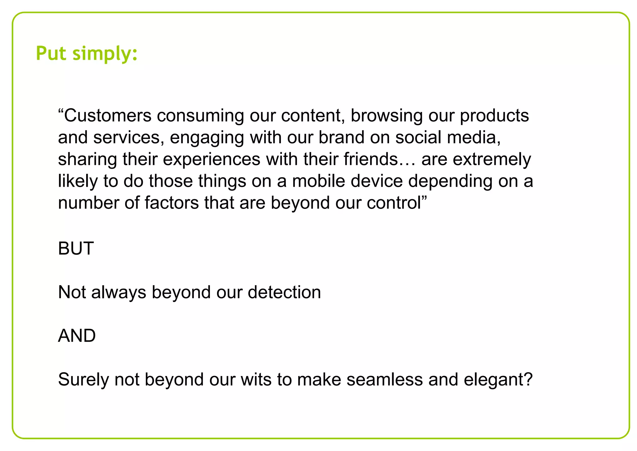 Put simply:
“Customers consuming our content, browsing our products
and services, engaging with our brand on social media,
sharing their experiences with their friends… are extremely
likely to do those things on a mobile device depending on a
number of factors that are beyond our control”
BUT
Not always beyond our detection
AND
Surely not beyond our wits to make seamless and elegant?

 