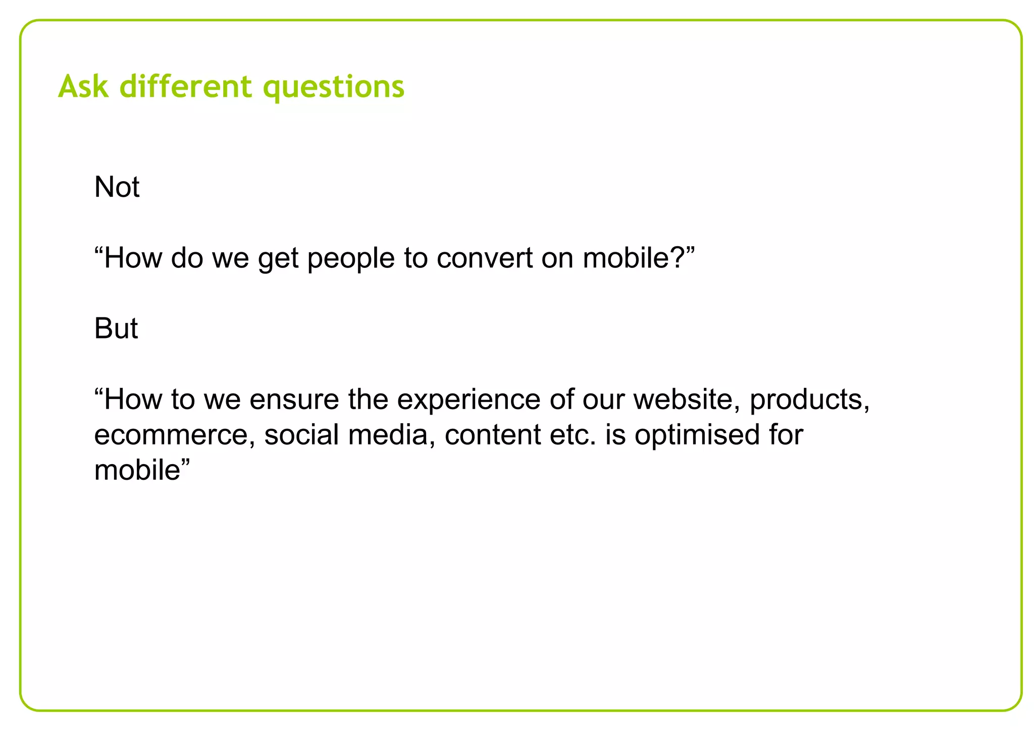 Ask different questions
Not
“How do we get people to convert on mobile?”
But
“How to we ensure the experience of our website, products,
ecommerce, social media, content etc. is optimised for
mobile”

 