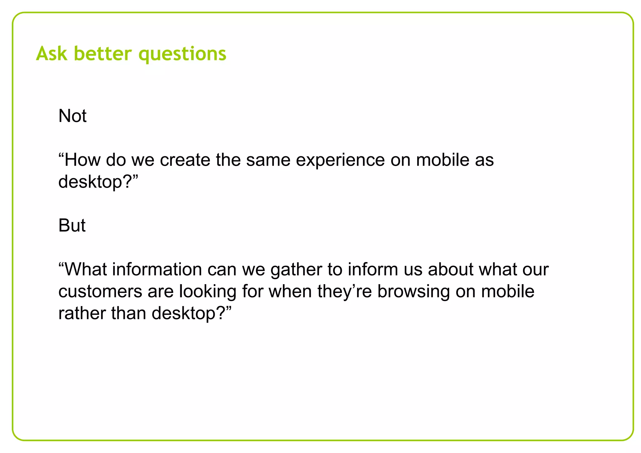 Ask better questions
Not
“How do we create the same experience on mobile as
desktop?”

But
“What information can we gather to inform us about what our
customers are looking for when they’re browsing on mobile
rather than desktop?”

 