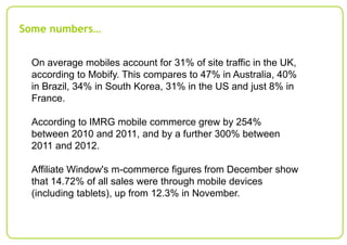 Some numbers…
On average mobiles account for 31% of site traffic in the UK,
according to Mobify. This compares to 47% in Australia, 40%
in Brazil, 34% in South Korea, 31% in the US and just 8% in
France.

According to IMRG mobile commerce grew by 254%
between 2010 and 2011, and by a further 300% between
2011 and 2012.
Affiliate Window's m-commerce figures from December show
that 14.72% of all sales were through mobile devices
(including tablets), up from 12.3% in November.

 