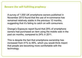 Beware the self-fulfilling prophecy
A survey of 1,000 UK smartphone owners published in
November 2013 found that the use of m-commerce has
remained relatively stable in the previous 12 months,
suggesting that it’s failing to catch on with consumers.

Orange’s Exposure report found that 29% of smartphone
owners had purchased an item using the mobile web in the
past six months, compared to 24% in 2011.
This is despite the fact that smartphone ownership has
increased from 41% to 49%, which you would think meant
that people are becoming more comfortable with the
technology.

 