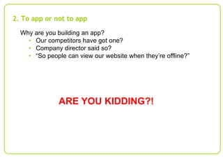 2. To app or not to app
Why are you building an app?
• Our competitors have got one?
• Company director said so?
• “So people can view our website when they’re offline?”

ARE YOU KIDDING?!

 