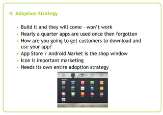 4. Adoption Strategy
• Build it and they will come – won’t work
• Nearly a quarter apps are used once then forgotten
• How are you going to get customers to download and

use your app?
• App Store / Android Market is the shop window
• Icon is important marketing
• Needs its own entire adoption strategy

 