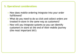 5. Operational considerations
• How does mobile ordering integrate into your order

fulfillment?
• What do you need to do so click and collect orders are
treated in-store in the same way as customers?
• How will you integrate systems so you can identify
customers in store at the end of their mobile journey
(the most important bit!)

 