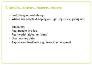 7. Identify…. Change…. Measure… Improve
• Just like good web design
• Where are people dropping out, getting stuck, giving up?

•
•
•
•
•

Emulators
Real people in a lab
Real-world ‘alpha’ or ‘beta’
User journey data
Tap-stream feedback e.g. Keen.io or Mixpanel

 