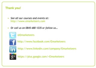 Thank you!
• See all our courses and events at:
http://www.emarketeers.com
• Or call us on 0845 680 1235 or follow us…

@Emarketeers
http://www.facebook.com/Emarketeers
http://www.linkedin.com/company/Emarketeers
https://plus.google.com/+Emarketeers

 