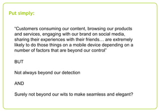 Put simply:
“Customers consuming our content, browsing our products
and services, engaging with our brand on social media,
sharing their experiences with their friends… are extremely
likely to do those things on a mobile device depending on a
number of factors that are beyond our control”
BUT
Not always beyond our detection
AND
Surely not beyond our wits to make seamless and elegant?

 
