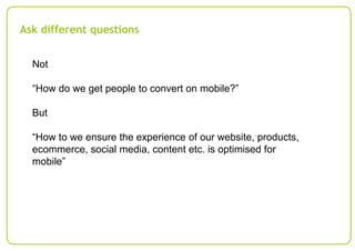 Ask different questions
Not
“How do we get people to convert on mobile?”
But
“How to we ensure the experience of our website, products,
ecommerce, social media, content etc. is optimised for
mobile”

 