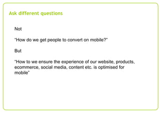 Ask different questions
Not
“How do we get people to convert on mobile?”
But
“How to we ensure the experience of our websi...