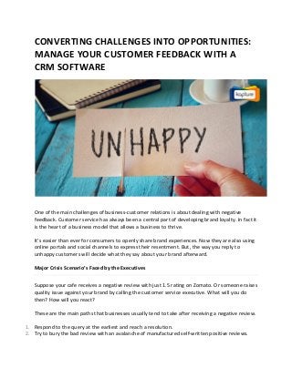 CONVERTING CHALLENGES INTO OPPORTUNITIES:
MANAGE YOUR CUSTOMER FEEDBACK WITH A
CRM SOFTWARE
One of the main challenges of business-customer relations is about dealing with negative
feedback. Customer service has always been a central part of developing brand loyalty. In fact it
is the heart of a business model that allows a business to thrive.
It’s easier than ever for consumers to openly share brand experiences. Now they are also using
online portals and social channels to express their resentment. But, the way you reply to
unhappy customers will decide what they say about your brand afterward.
Major Crisis Scenario’s Faced by the Executives
Suppose your cafe receives a negative review with just 1.5 rating on Zomato. Or someone raises
quality issue against your brand by calling the customer service executive. What will you do
then? How will you react?
These are the main paths that businesses usually tend to take after receiving a negative review.
1. Respond to the query at the earliest and reach a resolution.
2. Try to bury the bad review with an avalanche of manufactured self-written positive reviews.
 
