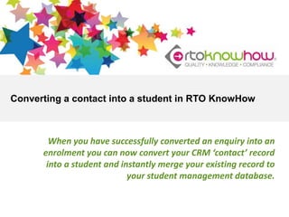 Converting a contact into a student in RTO KnowHow

When you have successfully converted an enquiry into an
enrolment you can now convert your CRM ‘contact’ record
into a student and instantly merge your existing record to
your student management database.

 