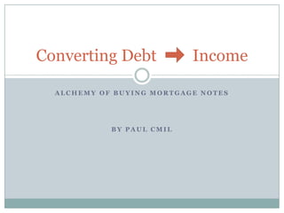 Converting Debt            Income

  ALCHEMY OF BUYING MORTGAGE NOTES




            BY PAUL CMIL
 