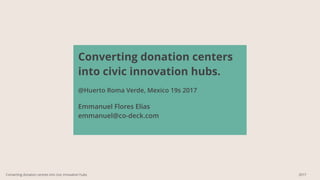 Converting donation centers
into civic innovation hubs.
@Huerto Roma Verde, Mexico 19s 2017
Emmanuel Flores Elias
emmanuel@co-deck.com
Converting donation centres into civic innovation hubs 2017
 