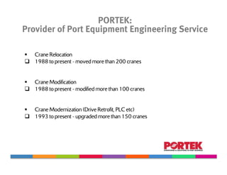 PORTEK:
Provider of Port Equipment Engineering Service

   Crane Relocation
   1988 to present - moved more than 200 cranes


   Crane Modification
   1988 to present - modified more than 100 cranes


   Crane Modernization (Drive Retrofit, PLC etc)
   1993 to present - upgraded more than 150 cranes
 