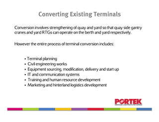 Converting Existing Terminals
Conversion involves strengthening of quay and yard so that quay side gantry
cranes and yard RTGs can operate on the berth and yard respectively.

However the entire process of terminal conversion includes:


       Terminal planning
       Civil engineering works
       Equipment sourcing, modification, delivery and start up
       IT and communication systems
       Training and human resource development
       Marketing and hinterland logistics development
 