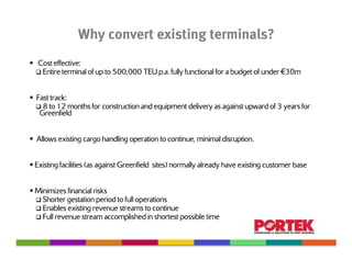 Why convert existing terminals?
 Cost effective:
  Entire terminal of up to 500,000 TEU p.a. fully functional for a budget of under €30m


Fast track:
  8 to 12 months for construction and equipment delivery as against upward of 3 years for
 Greenfield


Allows existing cargo handling operation to continue, minimal disruption.


Existing facilities (as against Greenfield sites) normally already have existing customer base


Minimizes financial risks
  Shorter gestation period to full operations
  Enables existing revenue streams to continue
  Full revenue stream accomplished in shortest possible time
 