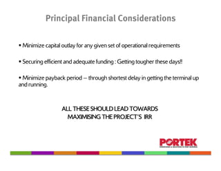 Principal Financial Considerations

 Minimize capital outlay for any given set of operational requirements

 Securing efficient and adequate funding : Getting tougher these days!!

 Minimize payback period — through shortest delay in getting the terminal up
and running.


                  ALL THESE SHOULD LEAD TOWARDS
                    MAXIMISING THE PROJECT’S IRR
 