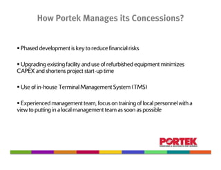 How Portek Manages its Concessions?


 Phased development is key to reduce financial risks

 Upgrading existing facility and use of refurbished equipment minimizes
CAPEX and shortens project start-up time

 Use of in-house Terminal Management System (TMS)

  Experienced management team, focus on training of local personnel with a
view to putting in a local management team as soon as possible
 