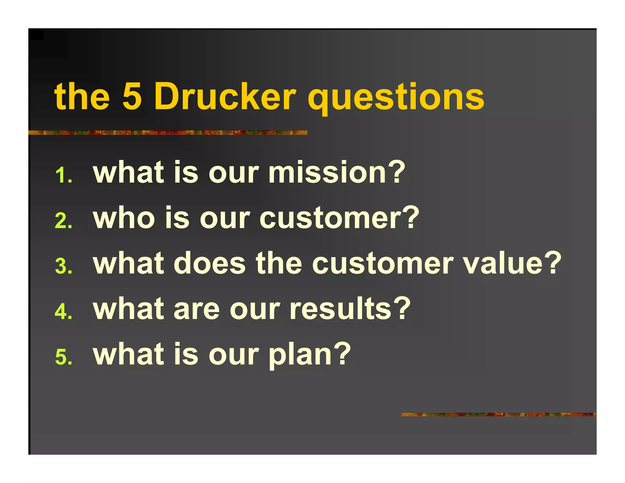 the 5 Drucker questions
      Dr cker q estions
1.   what is our mission?
2.   who is our customer?
      h i           t    ?
3.   what does the customer value?
4.   what are our results?
5.   what is our plan?
 