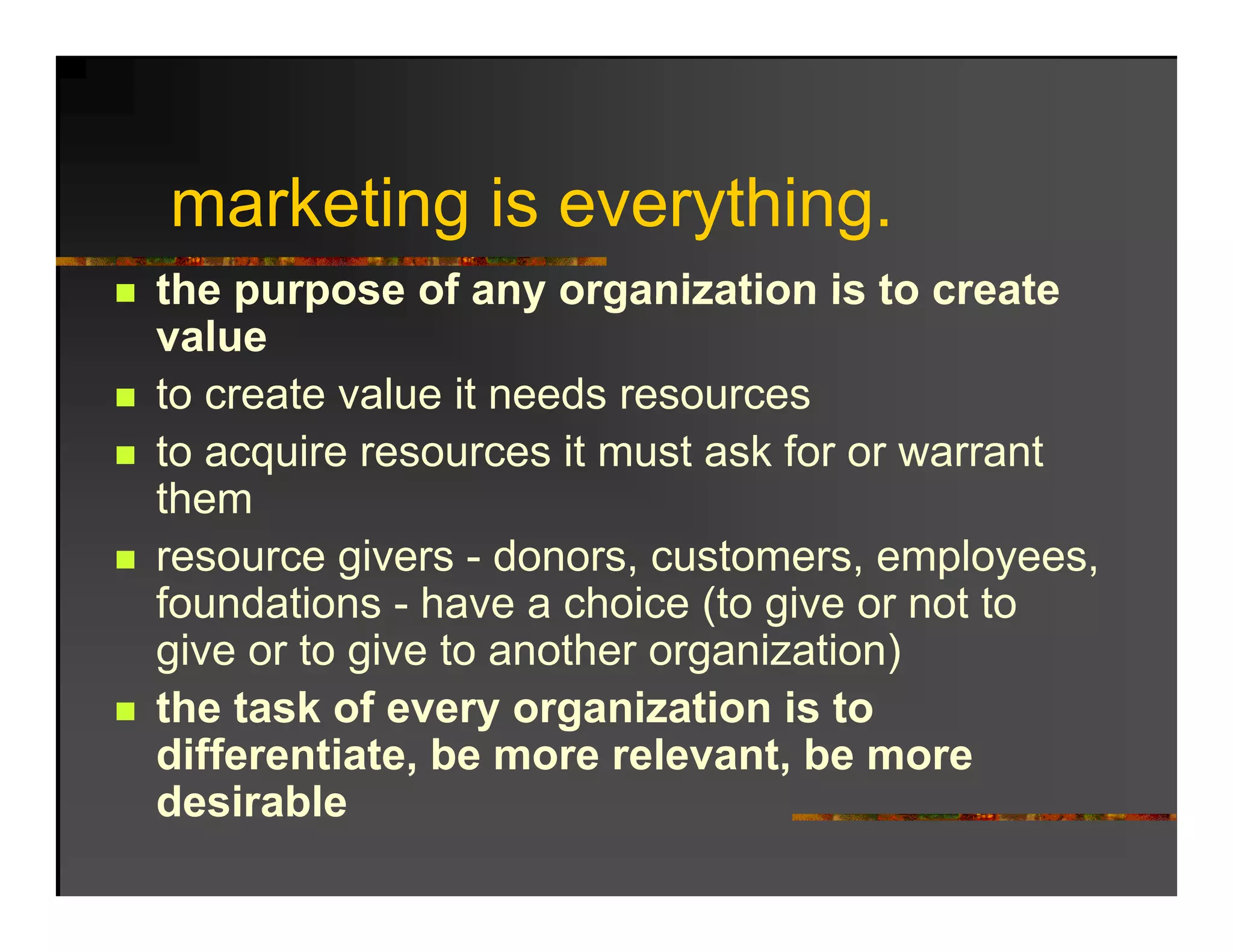 marketing is everything.
the purpose of any organization is to create
value
to create value it needs resources
to acquire resources it must ask for or warrant
them
resource givers - donors, customers, employees,
foundations - have a choice (to give or not to
give or to give to another organization)
the task of every organization is to
differentiate, be more relevant, be more
              ,                  ,
desirable
 