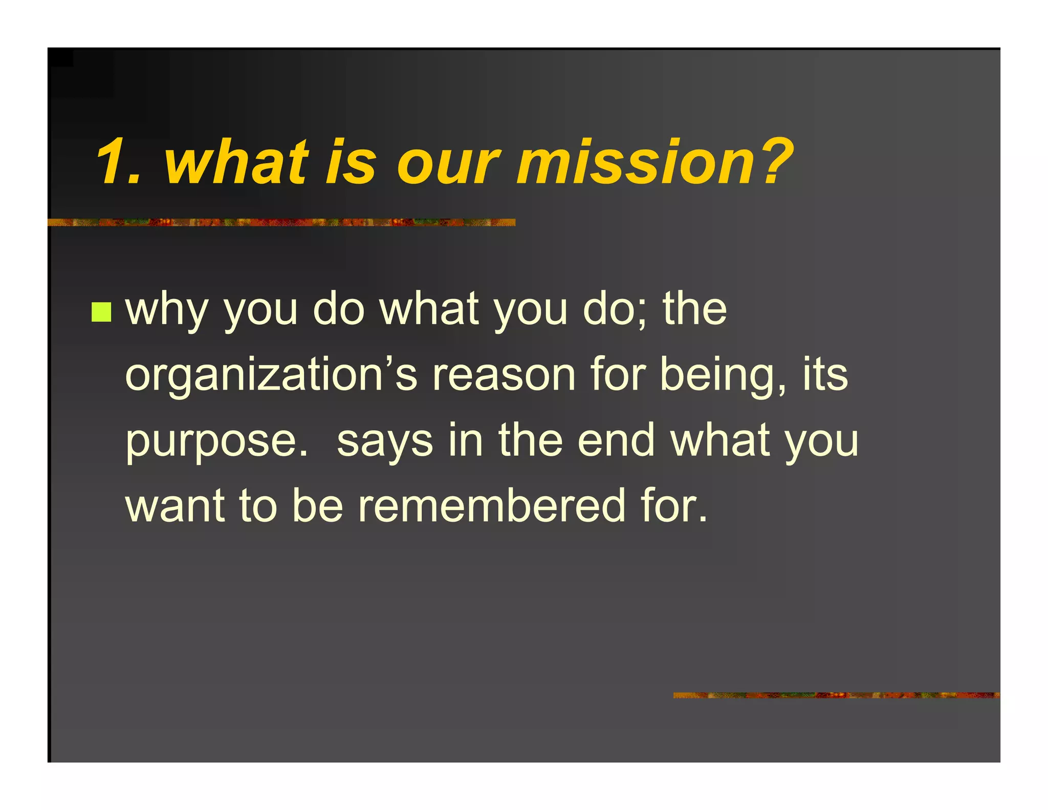 1. hat o r
1 what is our mission?

 why you do what you do; the
 organization’s reason for being, its
 pu pose
 purpose. says in t e e d what you
                   the end    at
 want to be remembered for.
 
