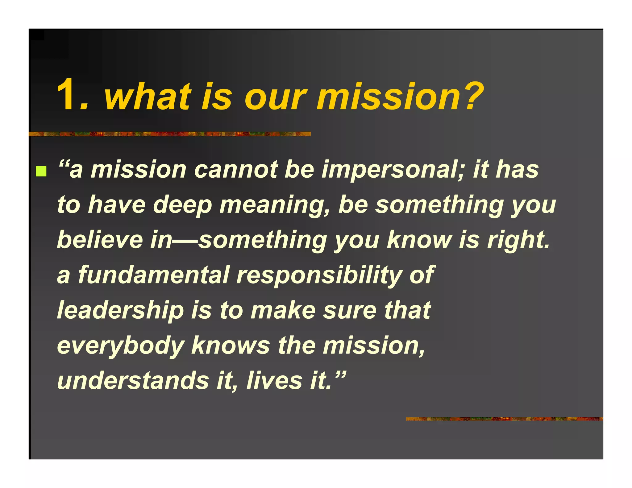 1.
1 what is our mission?
“a mission cannot be impersonal; it has
to have deep meaning, be something you
            p         g,           gy
believe in—something you know is right.
a fundamental responsibility of
leadership is to make sure that
everybody knows the mission,
      b d k        th      i i
understands it, lives it.”
 